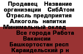 Продавец › Название организации ­ СибАтом › Отрасль предприятия ­ Алкоголь, напитки › Минимальный оклад ­ 16 000 - Все города Работа » Вакансии   . Башкортостан респ.,Караидельский р-н